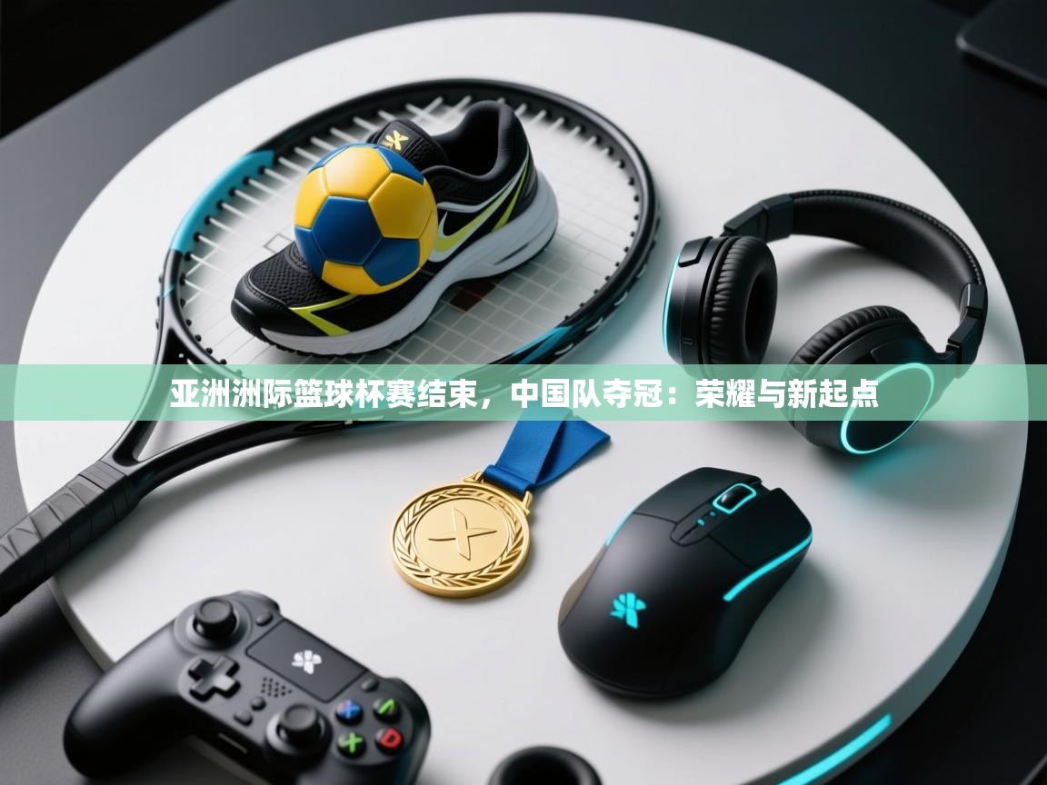 亚洲洲际篮球杯赛结束，中国队夺冠：荣耀与新起点  第1张