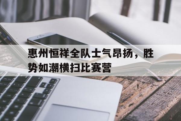米乐体育网站-包含惠州恒祥全队士气昂扬，胜势如潮横扫比赛营的词条